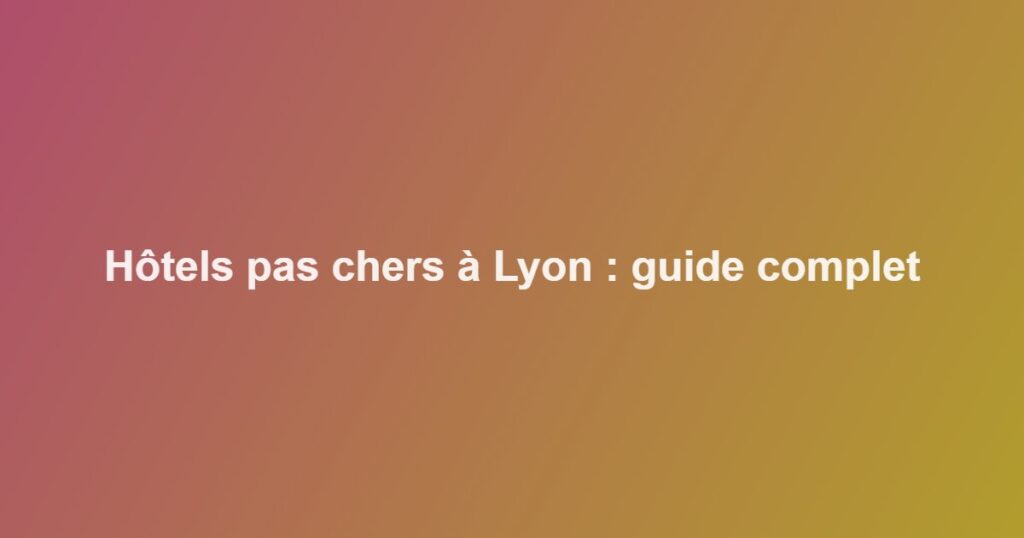 Hôtels pas chers à Lyon : guide complet