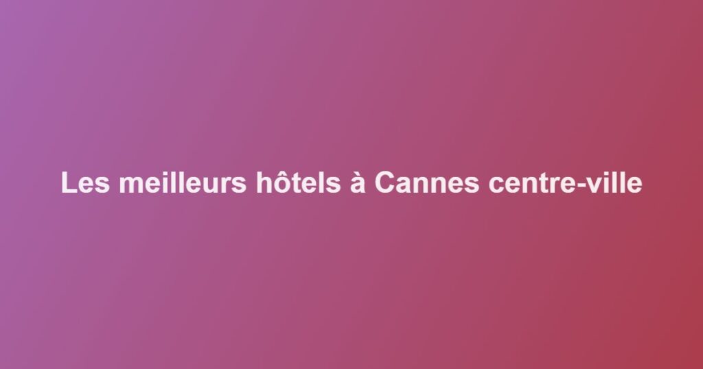Les meilleurs hôtels à Cannes centre-ville