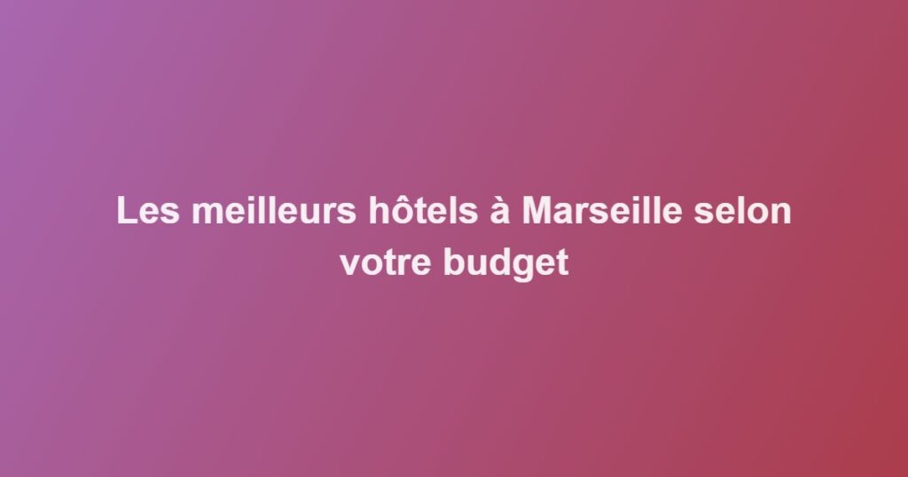 Les meilleurs hôtels à Marseille selon votre budget
