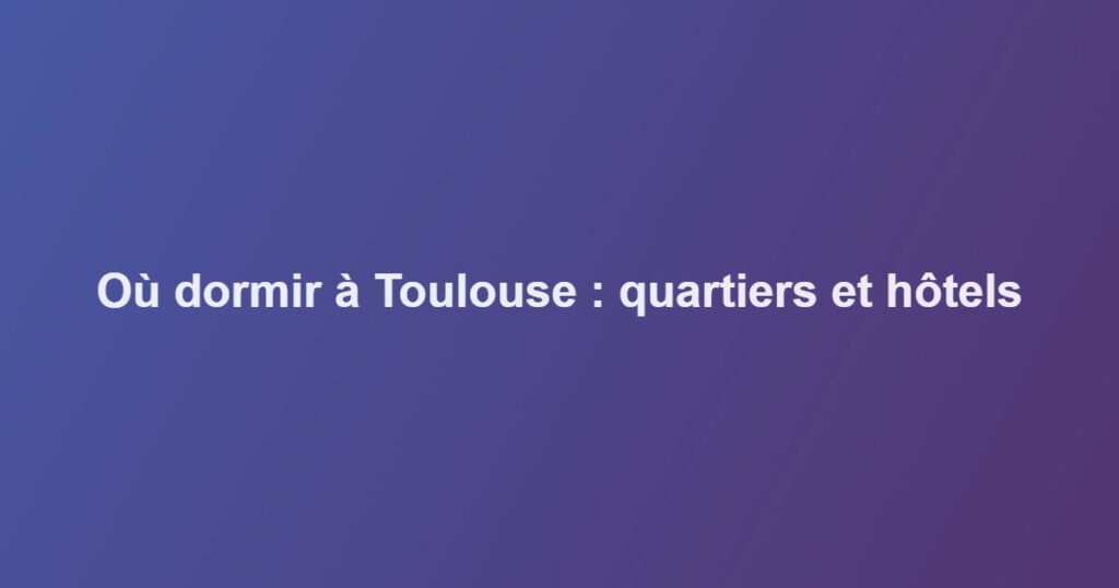 Où dormir à Toulouse : quartiers et hôtels